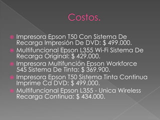  Impresora Epson T50 Con Sistema De
Recarga Impresión De DVD: $ 499.000.
 Multifuncional Epson L355 Wi-Fi Sistema De
Recarga Original: $ 429.000.
 Impresora Multifunción Epson Workforce
545 Sistema De Tinta: $ 369.900.
 Impresora Epson T50 Sistema Tinta Continua
Imprime Cd DVD: $ 499.000.
 Multifuncional Epson L355 - Unica Wireless
Recarga Continua: $ 434.000.
 