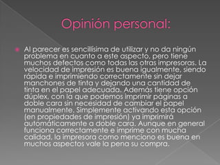  Al parecer es sencillísima de utilizar y no da ningún
problema en cuanto a este aspecto, pero tiene
muchos defectos como todas las otras impresoras. La
velocidad de impresión es buena igualmente, siendo
rápida e imprimiendo correctamente sin dejar
manchones de tinta y dejando una cantidad de
tinta en el papel adecuada. Además tiene opción
dúplex, con la que podemos imprimir páginas a
doble cara sin necesidad de cambiar el papel
manualmente. Simplemente activando esta opción
(en propiedades de impresión) ya imprimirá
automáticamente a doble cara. Aunque en general
funciona correctamente e imprime con mucha
calidad, la impresora como menciono es buena en
muchos aspectos vale la pena su compra.
 