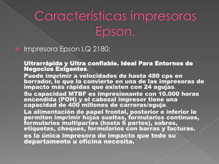 Impresora Epson LQ 2180:
• Ultrarrápida y Ultra confiable. Ideal Para Entornos de
Negocios Exigentes.
• Puede imprimir a velocidades de hasta 480 cps en
borrador, lo que la convierte en una de las impresoras de
impacto más rápidas que existen con 24 agujas.
• Su capacidad MTBF es impresionante con 10.000 horas
encendida (POH) y el cabezal impresor tiene una
capacidad de 400 millones de carreras/aguja.
• La alimentación de papel frontal, posterior e inferior le
permiten imprimir hojas sueltas, formularios continuos,
formularios multipartes (hasta 6 partes), sobres,
etiquetas, cheques, formularios con barras y facturas.
• es la única impresora de impacto que todo su
departamento u oficina necesita.
 