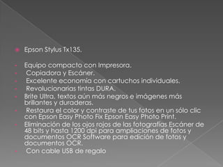  Epson Stylus Tx135.
• Equipo compacto con Impresora.
• Copiadora y Escáner.
• Excelente economía con cartuchos individuales.
• Revolucionarias tintas DURA.
• Brite Ultra, textos aún más negros e imágenes más
brillantes y duraderas.
• Restaura el color y contraste de tus fotos en un sólo clic
con Epson Easy Photo Fix Epson Easy Photo Print.
• Eliminación de los ojos rojos de las fotografías Escáner de
48 bits y hasta 1200 dpi para ampliaciones de fotos y
documentos OCR Software para edición de fotos y
documentos OCR.
• Con cable USB de regalo
 