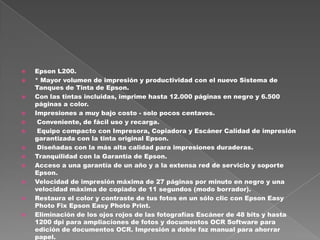  Epson L200.
 * Mayor volumen de impresión y productividad con el nuevo Sistema de
Tanques de Tinta de Epson.
 Con las tintas incluidas, imprime hasta 12.000 páginas en negro y 6.500
páginas a color.
 Impresiones a muy bajo costo - solo pocos centavos.
 Conveniente, de fácil uso y recarga.
 Equipo compacto con Impresora, Copiadora y Escáner Calidad de impresión
garantizada con la tinta original Epson.
 Diseñadas con la más alta calidad para impresiones duraderas.
 Tranquilidad con la Garantía de Epson.
 Acceso a una garantía de un año y a la extensa red de servicio y soporte
Epson.
 Velocidad de impresión máxima de 27 páginas por minuto en negro y una
velocidad máxima de copiado de 11 segundos (modo borrador).
 Restaura el color y contraste de tus fotos en un sólo clic con Epson Easy
Photo Fix Epson Easy Photo Print.
 Eliminación de los ojos rojos de las fotografías Escáner de 48 bits y hasta
1200 dpi para ampliaciones de fotos y documentos OCR Software para
edición de documentos OCR. Impresión a doble faz manual para ahorrar
papel.
 