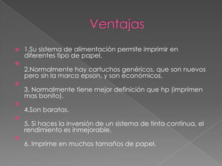  1.Su sistema de alimentación permite imprimir en
diferentes tipo de papel.

2.Normalmente hay cartuchos genéricos, que son nuevos
pero sin la marca epson, y son económicos.

3. Normalmente tiene mejor definición que hp (imprimen
mas bonito).

4.Son baratas.

5. Si haces la inversión de un sistema de tinta continua, el
rendimiento es inmejorable.

6. Imprime en muchos tamaños de papel.
 