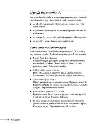 10 Bem-vindo
Uso da documentação
Este manual contém todas as informações necessárias para a instalação
e uso do projetor. Siga estas orientações ao ler a documentação:
■ As advertências devem ser obedecidas com cuidado para evitar
danos pessoais.
■ Os avisos de cuidado devem ser observados para evitar danos ao
equipamento.
■ As observações contêm informações importantes sobre o projetor.
■ As sugestões contêm dicas de projeção adicionais.
Como obter mais informações
Precisa de dicas sobre como fazer suas apresentações? Dicas práticas
para instalar o projetor? Aqui você encontra a ajuda de que necessita:
■ Pôster Guia de instalação
Oferece instruções para operar o projetor se estiver conectado a
um notebook, MacBook,
™PowerBook®ou iBook,
®ou ainda
projetando através de uma rede sem fio.
■ Kit fornecido com o projetor
Inclui este Manual do usuário e o pôster Guia de instalação.
Mantenha essa documentação com seu projetor o tempo todo.
■ Sistema de ajuda interno
Oferece assistência para problemas comuns. Disponível através do
botão Help (Ajuda) no projetor ou no controle remoto. Consulte
a página 158 para obter mais detalhes.
■ http://www.suporte-espon.com.br
Faça o download das perguntas freqüentes e envie mensagem de
e-mail para o serviço de suporte da Epson.
■ Se ainda precisar de ajuda depois de consultar este Manual do
usuário e as fontes listadas acima, entre em contato com a Epson.
Consulte a página 173 para obter mais informações.
 