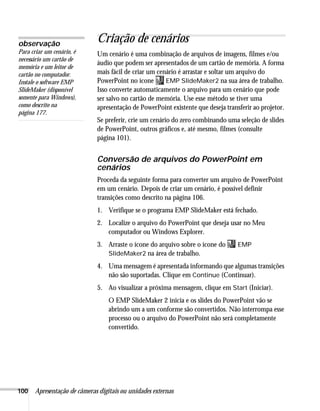 100 Apresentação de câmeras digitais ou unidades externas
Criação de cenários
Um cenário é uma combinação de arquivos de imagens, filmes e/ou
áudio que podem ser apresentados de um cartão de memória. A forma
mais fácil de criar um cenário é arrastar e soltar um arquivo do
PowerPoint no ícone EMP SlideMaker2 na sua área de trabalho.
Isso converte automaticamente o arquivo para um cenário que pode
ser salvo no cartão de memória. Use esse método se tiver uma
apresentação de PowerPoint existente que deseja transferir ao projetor.
Se preferir, crie um cenário do zero combinando uma seleção de slides
de PowerPoint, outros gráficos e, até mesmo, filmes (consulte
página 101).
Conversão de arquivos do PowerPoint em
cenários
Proceda da seguinte forma para converter um arquivo de PowerPoint
em um cenário. Depois de criar um cenário, é possível definir
transições como descrito na página 106.
1. Verifique se o programa EMP SlideMaker está fechado.
2. Localize o arquivo do PowerPoint que deseja usar no Meu
computador ou Windows Explorer.
3. Arraste o ícone do arquivo sobre o ícone do EMP
SlideMaker2 na área de trabalho.
4. Uma mensagem é apresentada informando que algumas transições
não são suportadas. Clique em Continue (Continuar).
5. Ao visualizar a próxima mensagem, clique em Start (Iniciar).
O EMP SlideMaker 2 inicia e os slides do PowerPoint vão se
abrindo um a um conforme são convertidos. Não interrompa esse
processo ou o arquivo do PowerPoint não será completamente
convertido.
observação
Para criar um cenário, é
necessário um cartão de
memória e um leitor de
cartão no computador.
Instale o software EMP
SlideMaker (disponível
somente para Windows),
como descrito na
página 177.
 