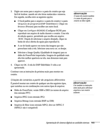 Apresentação de câmeras digitais ou unidades externas 103
3. Digite um nome para o arquivo e a pasta do cenário que seja
fácil de lembrar, usando até oito letras maiúsculas e números.
Em seguida, escolha entre as seguintes opções:
■ O local padrão para o arquivo e a pasta do cenário é a pasta
Arquivos de programasEMP SlideMaker2. Clique em
Browse (Procura) para escolher um outro local.
■ Clique em Configure BGM(W) (Configurar BGM) para
reproduzir um arquivo de áudio durante o cenário. Uma tela
de seleção aparece, permitindo que escolha um arquivo
.WAV. Depois de selecionar o arquivo desejado, clique no
botão de seta à direita da opção para reproduzi-lo.
■ A cor de fundo aparece em torno das imagens que não
preencham toda a tela. Selecione uma nova cor, se desejar.
■ Selecione a Image Quality (Qualidade de imagem) para os
slides do PowerPoint importados. Imagens de qualidade mais
alta têm melhor aparência na tela, mas demoram mais para
aparecer.
4. Clique em OK. A tela do EMP SlideMaker 2 volta a ser
apresentada.
Continue com as instruções da próxima seção para montar seu
cenário.
Criação de cenários a partir de arquivos diferentes
É possível montar um cenário de qualquer um dos seguintes tipos,
quer sozinhos ou em combinações com outros tipos de arquivos:
■ Slides do PowerPoint, versão 2000 a 2003 (os nomes do arquivo
têm extensão PPT)
■ Arquivos JPEG (com extensão JPG)
■ Arquivos Bitmap (com extensão BMP ou DIB)
■ Arquivos de filme (com extensão MPG); deve ser MPEG 2
(MPEG1 não é compatível)
observação
O nome do cenário também
é o nome da pasta para o
cenário no disco rígido.
observação
Use também as instruções
nesta seção para adicionar
arquivos a um cenário
existente.
 