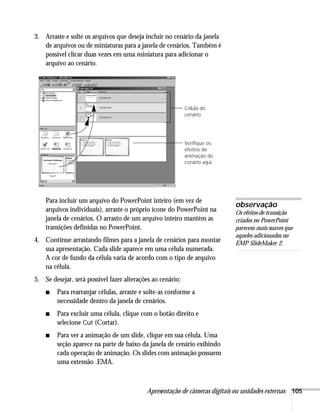 Apresentação de câmeras digitais ou unidades externas 105
3. Arraste e solte os arquivos que deseja incluir no cenário da janela
de arquivos ou de miniaturas para a janela de cenários. Também é
possível clicar duas vezes em uma miniatura para adicionar o
arquivo ao cenário.
Para incluir um arquivo do PowerPoint inteiro (em vez de
arquivos individuais), arraste o próprio ícone do PowerPoint na
janela de cenários. O arrasto de um arquivo inteiro mantém as
transições definidas no PowerPoint.
4. Continue arrastando filmes para a janela de cenários para montar
sua apresentação. Cada slide aparece em uma célula numerada.
A cor de fundo da célula varia de acordo com o tipo de arquivo
na célula.
5. Se desejar, será possível fazer alterações ao cenário:
■ Para rearranjar células, arraste e solte-as conforme a
necessidade dentro da janela de cenários.
■ Para excluir uma célula, clique com o botão direito e
selecione Cut (Cortar).
■ Para ver a animação de um slide, clique em sua célula. Uma
seção aparece na parte de baixo da janela de cenário exibindo
cada operação de animação. Os slides com animação possuem
uma extensão .EMA.
Verifique os
efeitos de
animação do
cenário aqui.
Célula do
cenário
observação
Os efeitos de transição
criados no PowerPoint
parecem mais suaves que
aqueles adicionados no
EMP SlideMaker 2.
 