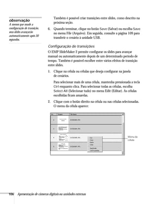 106 Apresentação de câmeras digitais ou unidades externas
Também é possível criar transições entre slides, como descrito na
próxima seção.
6. Quando terminar, clique no botão Save (Salvar) ou escolha Save
no menu File (Arquivo). Em seguida, consulte a página 109 para
transferir o cenário à unidade USB.
Configuração de transições
O EMP SlideMaker 2 permite configurar os slides para avançar
manual ou automaticamente depois de um determinado período de
tempo. Também é possível escolher entre vários efeitos de transição
entre slides.
1. Clique na célula ou células que deseja configurar na janela
de cenários.
Para selecionar mais de uma célula, mantenha pressionada a tecla
Ctrl enquanto clica. Para selecionar todas as células, escolha
Select All (Selecionar tudo) no menu Edit (Editar). As células
escolhidas ficam amarelas.
2. Clique com o botão direito na célula ou nas células selecionadas.
O menu da célula aparece:
observação
A menos que mude a
configuração de transição,
seus slides avançarão
automaticamente após 30
segundos.
Menu da
célula
 