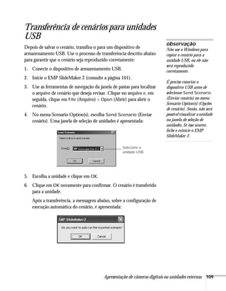 Apresentação de câmeras digitais ou unidades externas 109
Transferência de cenários para unidades
USB
Depois de salvar o cenário, transfira-o para um dispositivo de
armazenamento USB. Use o processo de transferência descrito abaixo
para garantir que o cenário seja reproduzido corretamente:
1. Conecte o dispositivo de armazenamento USB.
2. Inicie o EMP SlideMaker 2 (consulte a página 101).
3. Use as ferramentas de navegação da janela de pastas para localizar
o arquivo de cenário que deseja revisar. Clique no arquivo e, em
seguida, clique em File (Arquivo) > Open (Abrir) para abrir o
cenário.
4. No menu Scenario Option(s), escolha Send Scenario (Enviar
cenário). Uma janela de seleção de unidades é apresentada:
5. Escolha a unidade e clique em OK.
6. Clique em OK novamente para confirmar. O cenário é transferido
para a unidade.
Após a transferência, a mensagem abaixo, sobre a configuração de
execução automática do cenário, é apresentada:
observação
Não use o Windows para
copiar o cenário para a
unidade USB, ou ele não
será reproduzido
corretamente.
É preciso conectar o
dispositivo USB antes de
selecionar Send Scenario
(Enviar cenário) no menu
Scenario Option(s) (Opções
de cenário). Senão, não será
possível visualizar a unidade
na janela de seleção de
unidades. Se isso ocorrer,
feche e reinicie o EMP
SlideMaker 2.
Selecione a
unidade USB.
 