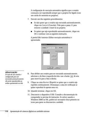 110 Apresentação de câmeras digitais ou unidades externas
A configuração de execução automática significa que o cenário
começará a ser reproduzido sempre que o projetor for ligado (com
um cartão de memória no projetor).
7. Execute um dos seguintes procedimentos:
■ Se não quiser que o cenário seja executado automaticamente,
clique em Cancel (Cancelar). Pule para o passo 11 para
remover a unidade e inseri-la no projetor.
■ Se quiser que seja reproduzido automaticamente, clique em
OK e continue com as seguintes instruções.
A janela Edit Autorun (Editar execução automática) é
apresentada:
8. Para definir um cenário para ser executado automaticamente,
selecione-o da lista à esquerda da tela e use o botão de seta
para movê-lo para a lista à direita.
9. Clique na caixa Revive (Repetir) se quiser que o cenário seja
repetido continuamente. Desmarque a caixa de verificação se
quiser reproduzí-lo apenas uma vez.
10. Quando terminar, clique em OK.
11. Desconecte o dispositivo USB. Consulte a documentação do
computador se precisar de instruções. Se estiver usando o
Windows 2000 ou Me, poderá ser necessário clicar primeiro no
ícone para parar ou desconectar a unidade.
observação
Se mais de um cenário é
configurado para ser
executadoautomaticamente,
eles serão reproduzidos na
ordem apresentada na tela.
 