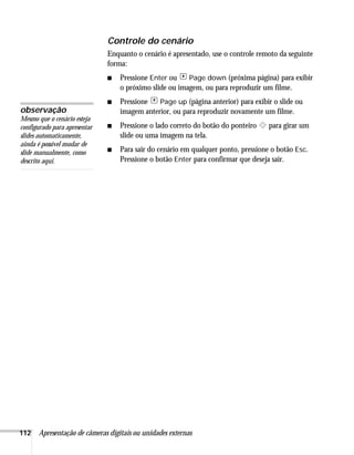 112 Apresentação de câmeras digitais ou unidades externas
Controle do cenário
Enquanto o cenário é apresentado, use o controle remoto da seguinte
forma:
■ Pressione Enter ou Page down (próxima página) para exibir
o próximo slide ou imagem, ou para reproduzir um filme.
■ Pressione Page up (página anterior) para exibir o slide ou
imagem anterior, ou para reproduzir novamente um filme.
■ Pressione o lado correto do botão do ponteiro para girar um
slide ou uma imagem na tela.
■ Para sair do cenário em qualquer ponto, pressione o botão Esc.
Pressione o botão Enter para confirmar que deseja sair.
observação
Mesmo que o cenário esteja
configurado para apresentar
slides automaticamente,
ainda é possível mudar de
slide manualmente, como
descrito aqui.
 