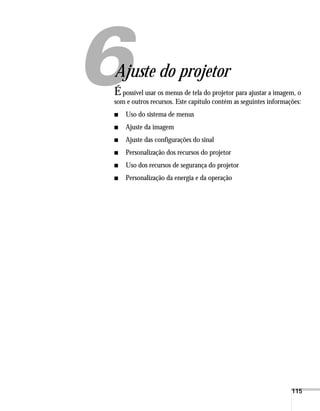 115
1
Ajuste do projetor
Épossível usar os menus de tela do projetor para ajustar a imagem, o
som e outros recursos. Este capítulo contém as seguintes informações:
■ Uso do sistema de menus
■ Ajuste da imagem
■ Ajuste das configurações do sinal
■ Personalização dos recursos do projetor
■ Uso dos recursos de segurança do projetor
■ Personalização da energia e da operação
 
