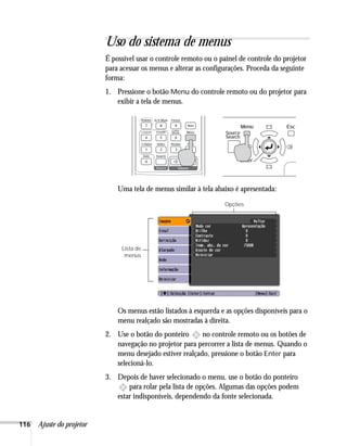 116 Ajuste do projetor
Uso do sistema de menus
É possível usar o controle remoto ou o painel de controle do projetor
para acessar os menus e alterar as configurações. Proceda da seguinte
forma:
1. Pressione o botão Menu do controle remoto ou do projetor para
exibir a tela de menus.
Uma tela de menus similar à tela abaixo é apresentada:
Os menus estão listados à esquerda e as opções disponíveis para o
menu realçado são mostradas à direita.
2. Use o botão do ponteiro no controle remoto ou os botões de
navegação no projetor para percorrer a lista de menus. Quando o
menu desejado estiver realçado, pressione o botão Enter para
selecioná-lo.
3. Depois de haver selecionado o menu, use o botão do ponteiro
para rolar pela lista de opções. Algumas das opções podem
estar indisponíveis, dependendo da fonte selecionada.
Lista de
menus
Opções
 