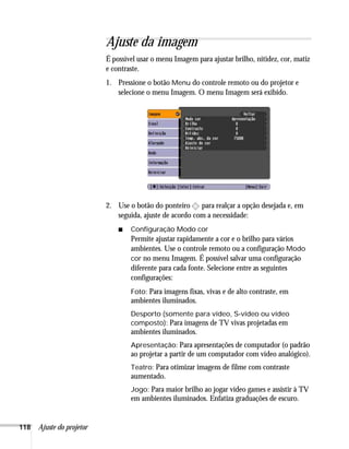 118 Ajuste do projetor
Ajuste da imagem
É possível usar o menu Imagem para ajustar brilho, nitidez, cor, matiz
e contraste.
1. Pressione o botão Menu do controle remoto ou do projetor e
selecione o menu Imagem. O menu Imagem será exibido.
2. Use o botão do ponteiro para realçar a opção desejada e, em
seguida, ajuste de acordo com a necessidade:
■ Configuração Modo cor
Permite ajustar rapidamente a cor e o brilho para vários
ambientes. Use o controle remoto ou a configuração Modo
cor no menu Imagem. É possível salvar uma configuração
diferente para cada fonte. Selecione entre as seguintes
configurações:
Foto: Para imagens fixas, vivas e de alto contraste, em
ambientes iluminados.
Desporto (somente para vídeo, S-vídeo ou vídeo
composto): Para imagens de TV vivas projetadas em
ambientes iluminados.
Apresentação: Para apresentações de computador (o padrão
ao projetar a partir de um computador com vídeo analógico).
Teatro: Para otimizar imagens de filme com contraste
aumentado.
Jogo: Para maior brilho ao jogar vídeo games e assistir à TV
em ambientes iluminados. Enfatiza graduações de escuro.
 