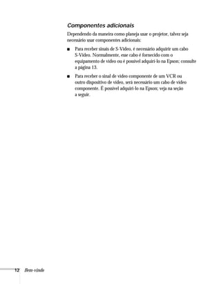 12 Bem-vindo
Componentes adicionais
Dependendo da maneira como planeja usar o projetor, talvez seja
necessário usar componentes adicionais:
■ Para receber sinais de S-Video, é necessário adquirir um cabo
S-Video. Normalmente, esse cabo é fornecido com o
equipamento de vídeo ou é possível adquirí-lo na Epson; consulte
a página 13.
■ Para receber o sinal de vídeo componente de um VCR ou
outro dispositivo de vídeo, será necessário um cabo de vídeo
componente. É possível adquiri-lo na Epson; veja na seção
a seguir.
 