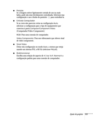 Ajuste do projetor 121
■ Posição
Se a imagem estiver ligeiramente cortada de um ou mais
lados, pode não estar devidamente centralizada. Selecione essa
configuração e use o botão do ponteiro para centralizá-la.
■ Entrada Computador
Se as cores não parecem certas na configuração Auto,
selecione a configuração para o tipo de equipamento que
conectou à porta Computer/Component Video
(Computador/Vídeo Componente):
RGB: Para uma conexão de computador.
Vídeo Componente: Para um videocassete que oferece sinal
de vídeo componente.
■ Sinal Vídeo
Deixe esta configuração no modo Auto, a menos que esteja
usando um sistema PAL a 60 Hz (selecione PAL60).
■ Redimensionar
Escolha uma relação de aspecto de 4:3 ou 16:9. Normal é a
configuração padrão para uma conexão de computador.
 