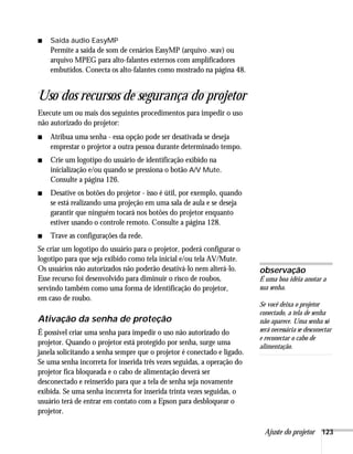 Ajuste do projetor 123
■ Saída áudio EasyMP
Permite a saída de som de cenários EasyMP (arquivo .wav) ou
arquivo MPEG para alto-falantes externos com amplificadores
embutidos. Conecta os alto-falantes como mostrado na página 48.
Uso dos recursos de segurança do projetor
Execute um ou mais dos seguintes procedimentos para impedir o uso
não autorizado do projetor:
■ Atribua uma senha - essa opção pode ser desativada se deseja
emprestar o projetor a outra pessoa durante determinado tempo.
■ Crie um logotipo do usuário de identificação exibido na
inicialização e/ou quando se pressiona o botão A/V Mute.
Consulte a página 126.
■ Desative os botões do projetor - isso é útil, por exemplo, quando
se está realizando uma projeção em uma sala de aula e se deseja
garantir que ninguém tocará nos botões do projetor enquanto
estiver usando o controle remoto. Consulte a página 128.
■ Trave as configurações da rede.
Se criar um logotipo do usuário para o projetor, poderá configurar o
logotipo para que seja exibido como tela inicial e/ou tela AV/Mute.
Os usuários não autorizados não poderão desativá-lo nem alterá-lo.
Esse recurso foi desenvolvido para diminuir o risco de roubos,
servindo também como uma forma de identificação do projetor,
em caso de roubo.
Ativação da senha de proteção
É possível criar uma senha para impedir o uso não autorizado do
projetor. Quando o projetor está protegido por senha, surge uma
janela solicitando a senha sempre que o projetor é conectado e ligado.
Se uma senha incorreta for inserida três vezes seguidas, a operação do
projetor fica bloqueada e o cabo de alimentação deverá ser
desconectado e reinserido para que a tela de senha seja novamente
exibida. Se uma senha incorreta for inserida trinta vezes seguidas, o
usuário terá de entrar em contato com a Epson para desbloquear o
projetor.
observação
É uma boa idéia anotar a
sua senha.
Se você deixa o projetor
conectado, a tela de senha
não aparece. Uma senha só
será necessária se desconectar
e reconectar o cabo de
alimentação.
 