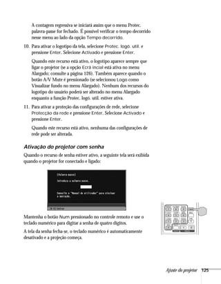 Ajuste do projetor 125
A contagem regressiva se iniciará assim que o menu Protec.
palavra-passe for fechado. É possível verificar o tempo decorrido
nesse menu ao lado da opção Tempo decorrido.
10. Para ativar o logotipo da tela, selecione Protec. logó. util. e
pressione Enter. Selecione Activado e pressione Enter.
Quando este recurso está ativo, o logotipo aparece sempre que
ligar o projetor (se a opção Ecrã incial está ativa no menu
Alargado; consulte a página 126). Também aparece quando o
botão A/V Mute é pressionado (se selecionou Logo como
Visualizar fundo no menu Alargado). Nenhum dos recursos do
logotipo do usuário poderá ser alterado no menu Alargado
enquanto a função Protec. logó. util. estiver ativa.
11. Para ativar a proteção das configurações de rede, selecione
Protecção da rede e pressione Enter. Selecione Activado e
pressione Enter.
Quando este recurso está ativo, nenhuma das configurações de
rede pode ser alterada.
Ativação do projetor com senha
Quando o recurso de senha estiver ativo, a seguinte tela será exibida
quando o projetor for conectado e ligado:
Mantenha o botão Num pressionado no controle remoto e use o
teclado numérico para digitar a senha de quatro dígitos.
A tela da senha fecha-se, o teclado numérico é automaticamente
desativado e a projeção começa.
 