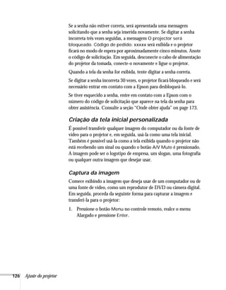 126 Ajuste do projetor
Se a senha não estiver correta, será apresentada uma mensagem
solicitando que a senha seja inserida novamente. Se digitar a senha
incorreta três vezes seguidas, a mensagem O projector será
bloqueado. Código de pedido: xxxxx será exibida e o projetor
ficará no modo de espera por aproximadamente cinco minutos. Anote
o código de solicitação. Em seguida, desconecte o cabo de alimentação
do projetor da tomada, conecte-o novamente e ligue o projetor.
Quando a tela da senha for exibida, tente digitar a senha correta.
Se digitar a senha incorreta 30 vezes, o projetor ficará bloqueado e será
necessário entrar em contato com a Epson para desbloqueá-lo.
Se tiver esquecido a senha, entre em contato com a Epson com o
número do código de solicitação que aparece na tela da senha para
obter assistência. Consulte a seção “Onde obter ajuda” on page 173.
Criação da tela inicial personalizada
É possível transferir qualquer imagem do computador ou da fonte de
vídeo para o projetor e, em seguida, usá-la como uma tela inicial.
Também é possível usá-la como a tela exibida quando o projetor não
está recebendo um sinal ou quando o botão A/V Mute é pressionado.
A imagem pode ser o logotipo de empresa, um slogan, uma fotografia
ou qualquer outra imagem que desejar usar.
Captura da imagem
Comece exibindo a imagem que deseja usar de um computador ou de
uma fonte de vídeo, como um reprodutor de DVD ou câmera digital.
Em seguida, proceda da seguinte forma para capturar a imagem e
transferi-la para o projetor:
1. Pressione o botão Menu no controle remoto, realce o menu
Alargado e pressione Enter.
 