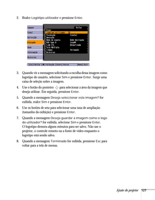 Ajuste do projetor 127
2. Realce Logótipo utilizador e pressione Enter.
3. Quando vir a mensagem solicitando a escolha dessa imagem como
logotipo do usuário, selecione Sim e pressione Enter. Surge uma
caixa de seleção sobre a imagem.
4. Use o botão do ponteiro para selecionar a área da imagem que
deseja utilizar. Em seguida, pressione Enter.
5. Quando a mensagem Deseja seleccionar esta imagem? for
exibida, realce Sim e pressione Enter.
6. Use os botões de seta para selecionar uma taxa de ampliação
(tamanho da exibição) e pressione Enter.
7. Quando a mensagem Deseja guardar a imagem como o logo
do utilizador? for exibida, selecione Sim e pressione Enter.
O logotipo demora alguns minutos para ser salvo. Não use o
projetor, o controle remoto ou a fonte de vídeo enquanto o
logotipo está sendo salvo.
8. Quando a mensagem Terminado for exibida, pressione Esc para
voltar para a tela de menus.
 