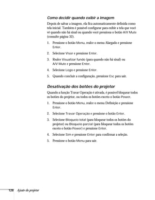 128 Ajuste do projetor
Como decidir quando exibir a imagem
Depois de salvar a imagem, ela fica automaticamente definida como
tela inicial. Também é possível configurar para exibir a tela que você
vê quando não há sinal ou quando você pressiona o botão A/V Mute
(consulte página 32).
1. Pressione o botão Menu, realce o menu Alargado e pressione
Enter.
2. Selecione Visor e pressione Enter.
3. Realce Visualizar fundo (para quando não há sinal) ou
A/V Mute e pressione Enter.
4. Selecione Logo e pressione Enter.
5. Quando concluir a configuração, pressione Esc para sair.
Desativação dos botões do projetor
Quando a função Travar Operação é ativada, é possível bloquear todos
os botões do projetor, ou todos os botões exceto o botão Power.
1. Pressione o botão Menu, realce o menu Definição e pressione
Enter.
2. Selecione Travar Operação e pressione o botão Enter.
3. Selecione Bloqueio total (para bloquear todos os botões do
projetor) ou Bloqueio parcial (para bloquear todos os botões
exceto o botão Power) e pressione Enter.
4. Selecione Sim e pressione Enter para confirmar a seleção.
5. Pressione o botão Menu para sair.
 