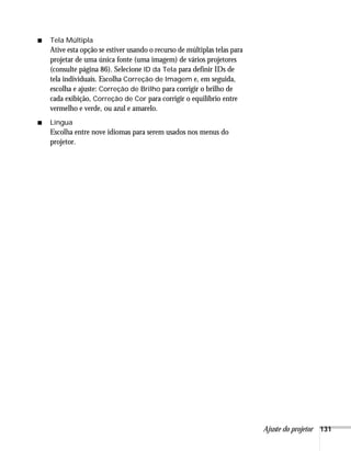 Ajuste do projetor 131
■ Tela Múltipla
Ative esta opção se estiver usando o recurso de múltiplas telas para
projetar de uma única fonte (uma imagem) de vários projetores
(consulte página 86). Selecione ID da Tela para definir IDs de
tela individuais. Escolha Correção de Imagem e, em seguida,
escolha e ajuste: Correção de Brilho para corrigir o brilho de
cada exibição, Correção de Cor para corrigir o equilíbrio entre
vermelho e verde, ou azul e amarelo.
■ Língua
Escolha entre nove idiomas para serem usados nos menus do
projetor.
 
