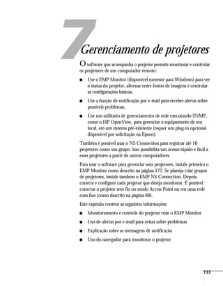 133
1
Gerenciamento de projetores
Osoftware que acompanha o projetor permite monitorar e controlar
os projetores de um computador remoto:
■ Use o EMP Monitor (disponível somente para Windows) para ver
o status do projetor, alternar entre fontes de imagens e controlar
as configurações básicas.
■ Use a função de notificação por e-mail para receber alertas sobre
possíveis problemas.
■ Use um utilitário de gerenciamento de rede executando SNMP,
como o HP OpenView, para gerenciar o equipamento de seu
local, em um sistema pré-existente (requer um plug-in opcional
disponível por solicitação na Epson).
Também é possível usar o NS Connection para registrar até 16
projetores como um grupo. Isso possibilita um acesso rápido e fácil a
esses projetores a partir de outros computadores.
Para usar o software para gerenciar seus projetores, instale primeiro o
EMP Monitor como descrito na página 177. Se planeja criar grupos
de projetores, instale também o EMP NS Connection. Depois,
conecte e configure cada projetor que deseja monitorar. É possível
conectar o projetor sem fio no modo Access Point ou em uma rede
com fios (como descrito na página 60).
Este capítulo contém as seguintes informações:
■ Monitoramento e controle do projetor com o EMP Monitor
■ Uso de alertas por e-mail para avisar sobre problemas
■ Explicação sobre as mensagens de notificação
■ Uso do navegador para monitorar o projetor
 