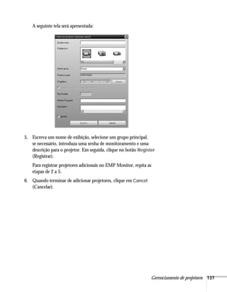 Gerenciamento de projetores 137
A seguinte tela será apresentada:
5. Escreva um nome de exibição, selecione um grupo principal,
se necessário, introduza uma senha de monitoramento e uma
descrição para o projetor. Em seguida, clique no botão Register
(Registrar).
Para registrar projetores adicionais no EMP Monitor, repita as
etapas de 2 a 5.
6. Quando terminar de adicionar projetores, clique em Cancel
(Cancelar).
 
