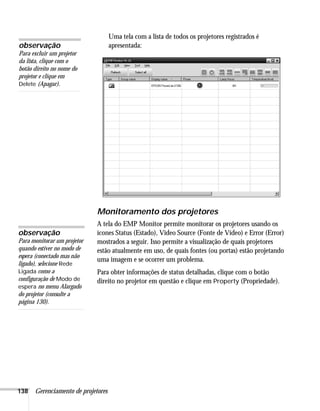 138 Gerenciamento de projetores
Uma tela com a lista de todos os projetores registrados é
apresentada:
Monitoramento dos projetores
A tela do EMP Monitor permite monitorar os projetores usando os
ícones Status (Estado), Video Source (Fonte de Vídeo) e Error (Error)
mostrados a seguir. Isso permite a visualização de quais projetores
estão atualmente em uso, de quais fontes (ou portas) estão projetando
uma imagem e se ocorrer um problema.
Para obter informações de status detalhadas, clique com o botão
direito no projetor em questão e clique em Property (Propriedade).
observação
Para excluir um projetor
da lista, clique com o
botão direito no nome do
projetor e clique em
Delete (Apagar).
observação
Para monitorar um projetor
quando estiver no modo de
espera (conectado mas não
ligado), selecione Rede
Ligada como a
configuração de Modo de
espera no menu Alargado
do projetor (consulte a
página 130).
 