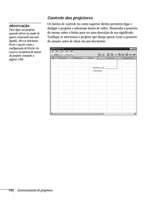 142 Gerenciamento de projetores
Controle dos projetores
Os botões de controle no canto superior direito permitem ligar e
desligar o projetor e selecionar fontes de vídeo. Mantenha o ponteiro
do mouse sobre o botão para ver uma descrição de seu significado.
Verifique se selecionou o projetor que deseja operar (com o ponteiro
do mouse) antes de clicar em um dos botões.
observação
Para ligar um projetor
quando estiver no modo de
espera (conectado mas não
ligado), deve-se selecionar
Rede Ligada como a
configuração de Modo de
espera no sistema de menus
do projetor (consulte a
página 130).
Botões de
controle
 