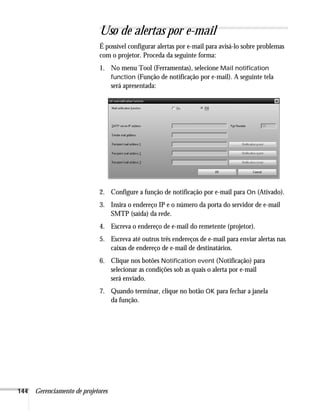 144 Gerenciamento de projetores
Uso de alertas por e-mail
É possível configurar alertas por e-mail para avisá-lo sobre problemas
com o projetor. Proceda da seguinte forma:
1. No menu Tool (Ferramentas), selecione Mail notification
function (Função de notificação por e-mail). A seguinte tela
será apresentada:
2. Configure a função de notificação por e-mail para On (Ativado).
3. Insira o endereço IP e o número da porta do servidor de e-mail
SMTP (saída) da rede.
4. Escreva o endereço de e-mail do remetente (projetor).
5. Escreva até outros três endereços de e-mail para enviar alertas nas
caixas de endereço de e-mail de destinatários.
6. Clique nos botões Notification event (Notificação) para
selecionar as condições sob as quais o alerta por e-mail
será enviado.
7. Quando terminar, clique no botão OK para fechar a janela
da função.
 