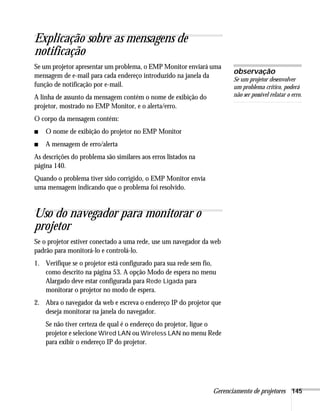Gerenciamento de projetores 145
Explicação sobre as mensagens de
notificação
Se um projetor apresentar um problema, o EMP Monitor enviará uma
mensagem de e-mail para cada endereço introduzido na janela da
função de notificação por e-mail.
A linha de assunto da mensagem contém o nome de exibição do
projetor, mostrado no EMP Monitor, e o alerta/erro.
O corpo da mensagem contém:
■ O nome de exibição do projetor no EMP Monitor
■ A mensagem de erro/alerta
As descrições do problema são similares aos erros listados na
página 140.
Quando o problema tiver sido corrigido, o EMP Monitor envia
uma mensagem indicando que o problema foi resolvido.
Uso do navegador para monitorar o
projetor
Se o projetor estiver conectado a uma rede, use um navegador da web
padrão para monitorá-lo e controlá-lo.
1. Verifique se o projetor está configurado para sua rede sem fio,
como descrito na página 53. A opção Modo de espera no menu
Alargado deve estar configurada para Rede Ligada para
monitorar o projetor no modo de espera.
2. Abra o navegador da web e escreva o endereço IP do projetor que
deseja monitorar na janela do navegador.
Se não tiver certeza de qual é o endereço do projetor, ligue o
projetor e selecione Wired LAN ou Wireless LAN no menu Rede
para exibir o endereço IP do projetor.
observação
Se um projetor desenvolver
um problema crítico, poderá
não ser possível relatar o erro.
 