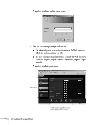 146 Gerenciamento de projetores
A seguinte janela de login é apresentada:
3. Execute um dos seguintes procedimentos:
■ Se não configurou uma senha de controle da Web no menu
Rede do projetor, clique em OK.
■ Se tiver configurado uma senha de controle da Web no menu
Rede do projetor, digite-a na caixa de senha e, depois, clique
em OK.
A seguinte janela é apresentada:
Funções correspondentes aos
botões do controle remoto
Menus
 