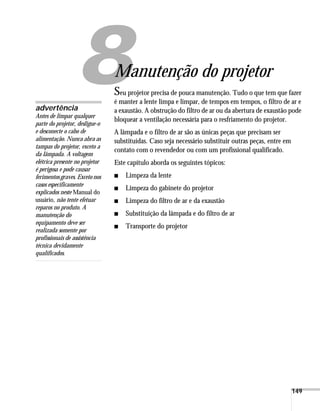 149
1
Manutenção do projetor
Seu projetor precisa de pouca manutenção. Tudo o que tem que fazer
é manter a lente limpa e limpar, de tempos em tempos, o filtro de ar e
a exaustão. A obstrução do filtro de ar ou da abertura de exaustão pode
bloquear a ventilação necessária para o resfriamento do projetor.
A lâmpada e o filtro de ar são as únicas peças que precisam ser
substituídas. Caso seja necessário substituir outras peças, entre em
contato com o revendedor ou com um profissional qualificado.
Este capítulo aborda os seguintes tópicos:
■ Limpeza da lente
■ Limpeza do gabinete do projetor
■ Limpeza do filtro de ar e da exaustão
■ Substituição da lâmpada e do filtro de ar
■ Transporte do projetor
advertência
Antes de limpar qualquer
parte do projetor, desligue-o
e desconecte o cabo de
alimentação. Nunca abra as
tampas do projetor, exceto a
da lâmpada. A voltagem
elétrica presente no projetor
é perigosa e pode causar
ferimentos graves. Exceto nos
casos especificamente
explicados neste Manual do
usuário, não tente efetuar
reparos no produto. A
manutenção do
equipamento deve ser
realizada somente por
profissionais de assistência
técnica devidamente
qualificados.
 