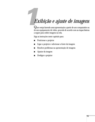 15
1
Exibição e ajuste de imagens
Quer esteja fazendo uma apresentação a partir de um computador ou
de um equipamento de vídeo, proceda de acordo com as etapas básicas
a seguir para exibir imagens na tela.
Siga as instruções neste capítulo para:
■ Posicionar o projetor
■ Ligar o projetor e selecionar a fonte da imagem
■ Resolver problemas na apresentação de imagens
■ Ajustar da imagem
■ Desligar o projetor
 