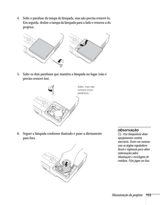 Manutenção do projetor 153
4. Solte o parafuso da tampa da lâmpada, mas não precisa removê-lo.
Em seguida, deslize a tampa da lâmpada para o lado e remova-a do
projetor.
5. Solte os dois parafusos que mantêm a lâmpada no lugar (não é
preciso removê-los).
6. Segure a lâmpada conforme ilustrado e puxe-a diretamente
para fora.
Solte, mas não
remova estes
parafusos.
observação
A(s) lâmpada(s) deste
equipamento contém
mercúrio. Entre em contato
com os órgãos reguladores
locais e regionais para obter
informações sobre
eliminação e reciclagem de
resíduos. Não jogue no lixo.
 