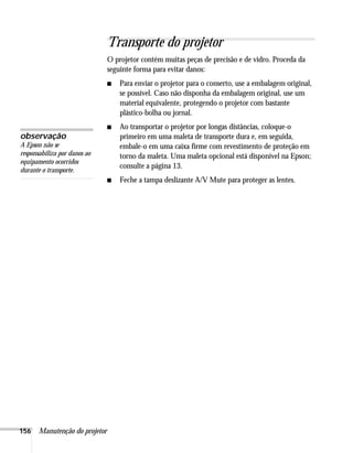 156 Manutenção do projetor
Transporte do projetor
O projetor contém muitas peças de precisão e de vidro. Proceda da
seguinte forma para evitar danos:
■ Para enviar o projetor para o conserto, use a embalagem original,
se possível. Caso não disponha da embalagem original, use um
material equivalente, protegendo o projetor com bastante
plástico-bolha ou jornal.
■ Ao transportar o projetor por longas distâncias, coloque-o
primeiro em uma maleta de transporte dura e, em seguida,
embale-o em uma caixa firme com revestimento de proteção em
torno da maleta. Uma maleta opcional está disponível na Epson;
consulte a página 13.
■ Feche a tampa deslizante A/V Mute para proteger as lentes.
observação
A Epson não se
responsabiliza por danos ao
equipamento ocorridos
durante o transporte.
 