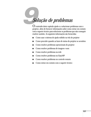 157
1
Solução de problemas
O conteúdo deste capítulo ajuda-o a solucionar problemas com o
projetor, além de fornecer informações sobre como entrar em contato
com o suporte técnico para solucionar os problemas que não conseguir
resolver sozinho. As seguintes informações são fornecidas:
■ Como usar o sistema de ajuda exibido na tela do projetor
■ Como proceder quando as luzes de status do projetor se acendem
■ Como resolver problemas operacionais do projetor
■ Como resolver problemas de imagem e som
■ Como resolver problemas na rede
■ Como resolver problemas no EasyMP
■ Como resolver problemas no controle remoto
■ Como entrar em contato com o suporte técnico
 