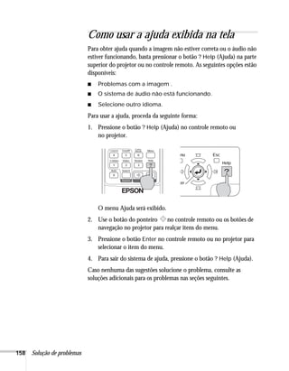 158 Solução de problemas
Como usar a ajuda exibida na tela
Para obter ajuda quando a imagem não estiver correta ou o áudio não
estiver funcionando, basta pressionar o botão ? Help (Ajuda) na parte
superior do projetor ou no controle remoto. As seguintes opções estão
disponíveis:
■ Problemas com a imagem .
■ O sistema de áudio não está funcionando.
■ Selecione outro idioma.
Para usar a ajuda, proceda da seguinte forma:
1. Pressione o botão ? Help (Ajuda) no controle remoto ou
no projetor.
O menu Ajuda será exibido.
2. Use o botão do ponteiro no controle remoto ou os botões de
navegação no projetor para realçar itens do menu.
3. Pressione o botão Enter no controle remoto ou no projetor para
selecionar o item do menu.
4. Para sair do sistema de ajuda, pressione o botão ? Help (Ajuda).
Caso nenhuma das sugestões solucione o problema, consulte as
soluções adicionais para os problemas nas seções seguintes.
 