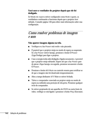 162 Solução de problemas
Você ouve o ventilador do projetor depois que ele foi
desligado.
Se Modo de espera estiver configurado como Rede Ligada, os
ventiladores continuarão a funcionar depois que o projetor tiver
esfriado. Consulte página 130 para obter mais informações sobre essa
configuração.
Como resolver problemas de imagem
e som
Não aparece imagem alguma na tela.
■ Verifique se a luz Power está verde e não piscando.
■ É possível que o projetor esteja no modo de espera ou suspensão.
Se a luz Power estiver laranja, pressione o botão PPower
(Liga/Desliga) para ligar o projetor.
■ Caso a energia tenha sido desligada e ligada novamente, é provável
que o projetor esteja esfriando. Espere até que a luz Power pare
de piscar e fique laranja; em seguida, pressione novamente o botão
PPower.
■ Pressione o botão A/V Mute no controle remoto para certificar-se
de que a imagem não foi desativada temporariamente.
■ Abra a tampa deslizante A/V Mute se estiver fechada.
■ Talvez o computador conectado ao projetor esteja no modo de
espera ou exibindo uma proteção de tela preta. Pressione qualquer
tecla do computador.
■ Se estiver projetando de um aparelho de DVD ou outra fonte de
vídeo, verifique se está ligado e pressione o botão Play (Executar).
 