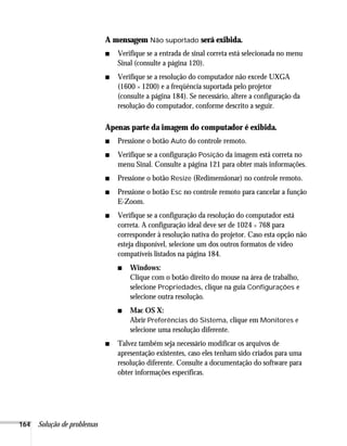 164 Solução de problemas
A mensagem Não suportado será exibida.
■ Verifique se a entrada de sinal correta está selecionada no menu
Sinal (consulte a página 120).
■ Verifique se a resolução do computador não excede UXGA
(1600 × 1200) e a freqüência suportada pelo projetor
(consulte a página 184). Se necessário, altere a configuração da
resolução do computador, conforme descrito a seguir.
Apenas parte da imagem do computador é exibida.
■ Pressione o botão Auto do controle remoto.
■ Verifique se a configuração Posição da imagem está correta no
menu Sinal. Consulte a página 121 para obter mais informações.
■ Pressione o botão Resize (Redimensionar) no controle remoto.
■ Pressione o botão Esc no controle remoto para cancelar a função
E-Zoom.
■ Verifique se a configuração da resolução do computador está
correta. A configuração ideal deve ser de 1024 × 768 para
corresponder à resolução nativa do projetor. Caso esta opção não
esteja disponível, selecione um dos outros formatos de vídeo
compatíveis listados na página 184.
■ Windows:
Clique com o botão direito do mouse na área de trabalho,
selecione Propriedades, clique na guia Configurações e
selecione outra resolução.
■ Mac OS X:
Abrir Preferências do Sistema, clique em Monitores e
selecione uma resolução diferente.
■ Talvez também seja necessário modificar os arquivos de
apresentação existentes, caso eles tenham sido criados para uma
resolução diferente. Consulte a documentação do software para
obter informações específicas.
 