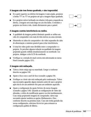 Solução de problemas 165
A imagem não tem forma quadrada, e sim trapezoidal.
■ Se a parte superior ou inferior da imagem é mais ampla, pressione
o botão ou no projetor até que a imagem fique quadrada.
■ Se o projetor estiver inclinado em relação à tela para a esquerda ou
direita, a imagem será mais larga em um dos lados. Centralize o
projetor em frente à tela, virado diretamente para o painel.
A imagem contém interferência ou ruídos.
■ A qualidade da imagem poderá diminuir quando se utiliza um
cabo de computador com mais de dois metros ou uma extensão.
■ Mantenha os cabos do computador e do vídeo separados do cabo
de alimentação o máximo possível para evitar interferência.
■ O sinal do vídeo pode estar dividido entre o computador e o
projetor. Se perceber alguma redução na qualidade da imagem
projetada quando exibida simultaneamente no notebook e no
projetor, desligue a tela LCD do notebook.
■ Verifique se a entrada de sinal correta está selecionada no menu
Sinal (consulte página 121).
A imagem está embaçada.
■ Talvez a lente esteja suja ou manchada. Limpe-a conforme
descrito na página 150.
■ Ajuste o foco com o anel de foco (consulte a página 24).
■ Verifique se a lente não está embaçada pela condensação. Talvez
seja necessário aguardar alguns instantes antes de usar o projetor
após tirá-lo de um ambiente frio para um ambiente aquecido.
■ Ajuste a configuração da opção Nitidez do menu Imagem
(consulte a página 118). Quando as configurações de vídeo são
alteradas, o efeito da modificação aparece na tela imediatamente.
Caso esteja projetando imagens do computador, talvez seja
necessário ajustar também as opções Alinhamento e Sinc.,
conforme descrito na próxima seção. Caso não tenha gostado das
novas configurações, selecione Reiniciar para restaurar as
configurações padrão de fábrica.
 