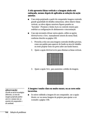 166 Solução de problemas
A tela apresenta faixas verticais e a imagem ainda está
embaçada, mesmo depois de aplicadas as soluções da seção
anterior.
■ Caso esteja projetando a partir do computador imagens contendo
grande quantidade de detalhes minuciosos, talvez observe faixas
verticais, ou talvez alguns caracteres fiquem pesados ou
“borrados”. Pressione o botão Auto no controle remoto para
redefinir as configurações de alinhamento e sincronização.
■ Caso seja necessário efetuar outros ajustes, utilize as opções
Alinhamento e Sinc. manualmente através do menu Sinal,
conforme descrito na página 120.
1. Preencha a tela com uma imagem contendo detalhes precisos,
como um padrão para aparecer de fundo na área de trabalho
ou tente projetar texto em preto sobre um fundo branco.
2. Ajuste a opção Alinhamento para eliminar as faixas verticais.
3. Ajuste a opção Sinc. para aumentar a nitidez da imagem.
A imagem é muito clara ou muito escura, ou as cores estão
incorretas.
■ Se estiver exibindo a imagem de um computador, use a opção
Modo cor no menu Imagem do projetor para ajustar a cor
(consulte a página 118).
observação
Devido ao uso de tecnologias
diferentes, as cores da
imagem projetada podem
não ter o mesmo tom no
monitor do computador e
do notebook.
 