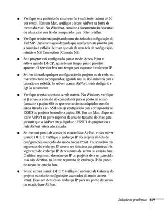 Solução de problemas 169
■ Verifique se a potência do sinal sem fio é suficiente (acima de 50
por cento). Em um Mac, verifique o ícone AirPort na barra de
menus do Mac. No Windows, consulte a documentação do cartão
ou adaptador sem fio do computador para obter detalhes.
■ Verifique se não está projetando uma das telas de configuração do
EasyMP. Uma mensagem dizendo que o projetor está pronto para
a conexão é exibida. Se tiver que sair de uma tela de configuração,
reinicie o NS Connection (Conexão NS).
■ Se o projetor está configurado para o modo Access Point e
estiver usando DHCP, aguarde um tempo para o projetor
aparecer. O servidor leva um tempo para capturar o endereço IP.
■ Se tiver alterado qualquer configuração do projetor ou da rede, ou
tiver reiniciado o computador, aguarde um ou dois minutos para a
conexão ser exibida. Se estiver usando AirPort, tente desligá-lo e
ligá-lo novamente.
■ Verifique se está conectado a rede correta. No Windows, verifique
se já ativou a conexão do computador para o ponto de acesso
(consulte a página 66) ou que seu cartão ou adaptador sem fio
esteja ativado e seu SSID esteja configurado para corresponder ao
ESSID do projetor (consulte a página 58). Em um Mac, clique no
ícone AirPort na parte superior da área de trabalho do Mac para
garantir que o AirPort esteja ligado e o ESSID do projetor ou a
rede AirPort esteja selecionado.
■ Se tiver um ponto de acesso ou estação base AirPort, e não estiver
usando DHCP, verifique o endereço IP do projetor na tela de
configurações avançadas do modo Access Point. Os primeiros três
segmentos do endereço IP devem ser idênticos aos primeiros três
segmentos do endereço IP de seu ponto de acesso ou estação base.
O último segmento do endereço IP do projetor deve ser parecido,
mas não idêntico, ao último segmento do endereço IP do ponto
de acesso ou estação base.
■ Se não estiver usando DHCP, verifique o endereço de Gateway do
projetor na tela de configurações avançadas do modo Access
Point. Deve ser idêntico ao endereço IP para seu ponto de acesso
ou estação base AirPort.
 