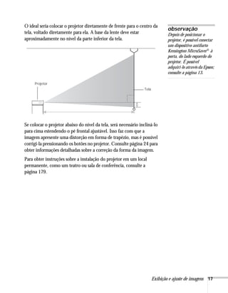 Exibição e ajuste de imagens 17
O ideal seria colocar o projetor diretamente de frente para o centro da
tela, voltado diretamente para ela. A base da lente deve estar
aproximadamente no nível da parte inferior da tela.
Se colocar o projetor abaixo do nível da tela, será necessário incliná-lo
para cima estendendo o pé frontal ajustável. Isso faz com que a
imagem apresente uma distorção em forma de trapézio, mas é possível
corrigi-la pressionando os botões no projetor. Consulte página 24 para
obter informações detalhadas sobre a correção da forma da imagem.
Para obter instruções sobre a instalação do projetor em um local
permanente, como um teatro ou sala de conferência, consulte a
página 179.
observação
Depois de posicionar o
projetor, é possível conectar
um dispositivo antifurto
Kensington MicroSaver® à
porta, do lado esquerdo do
projetor. É possível
adquiri-lo através da Epson;
consulte a página 13.
Tela
Projetor
 
