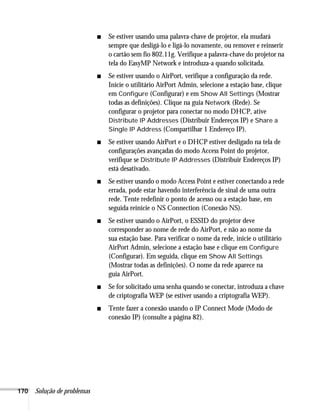 170 Solução de problemas
■ Se estiver usando uma palavra-chave de projetor, ela mudará
sempre que desligá-lo e ligá-lo novamente, ou remover e reinserir
o cartão sem fio 802.11g. Verifique a palavra-chave do projetor na
tela do EasyMP Network e introduza-a quando solicitada.
■ Se estiver usando o AirPort, verifique a configuração da rede.
Inicie o utilitário AirPort Admin, selecione a estação base, clique
em Configure (Configurar) e em Show All Settings (Mostrar
todas as definições). Clique na guia Network (Rede). Se
configurar o projetor para conectar no modo DHCP, ative
Distribute IP Addresses (Distribuir Endereços IP) e Share a
Single IP Address (Compartilhar 1 Endereço IP).
■ Se estiver usando AirPort e o DHCP estiver desligado na tela de
configurações avançadas do modo Access Point do projetor,
verifique se Distribute IP Addresses (Distribuir Endereços IP)
está desativado.
■ Se estiver usando o modo Access Point e estiver conectando a rede
errada, pode estar havendo interferência de sinal de uma outra
rede. Tente redefinir o ponto de acesso ou a estação base, em
seguida reinicie o NS Connection (Conexão NS).
■ Se estiver usando o AirPort, o ESSID do projetor deve
corresponder ao nome de rede do AirPort, e não ao nome da
sua estação base. Para verificar o nome da rede, inicie o utilitário
AirPort Admin, selecione a estação base e clique em Configure
(Configurar). Em seguida, clique em Show All Settings
(Mostrar todas as definições). O nome da rede aparece na
guia AirPort.
■ Se for solicitado uma senha quando se conectar, introduza a chave
de criptografia WEP (se estiver usando a criptografia WEP).
■ Tente fazer a conexão usando o IP Connect Mode (Modo de
conexão IP) (consulte a página 82).
 