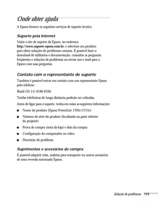 Solução de problemas 173
Onde obter ajuda
A Epson fornece os seguintes serviços de suporte técnico.
Suporte pela Internet
Visite o site de suporte da Epson, no endereço:
http://www.suporte-epson.com.br, e selecione seu produto
para obter soluções de problemas comuns. É possível fazer o
download de utilitários e documentação, consultar as perguntas
freqüentes e soluções de problemas ou enviar um e-mail para a
Epson com suas perguntas.
Contato com o representante de suporte
Também é possível entrar em contato com um representante Epson
pelo telefone:
Brasil (55 11) 4196-6350
Tarifas telefônicas de longa distância poderão ser cobradas.
Antes de ligar para o suporte, tenha em mãos as seguintes informações:
■ Nome do produto (Epson PowerLite 1705c/1715c)
■ Número de série do produto (localizado na parte inferior
do projetor)
■ Prova de compra (nota da loja) e data da compra
■ Configuração do computador ou vídeo
■ Descrição do problema
Suprimentos e acessórios de compra
É possível adquirir telas, maletas para transporte ou outros acessórios
de uma revenda autorizada Epson.
 