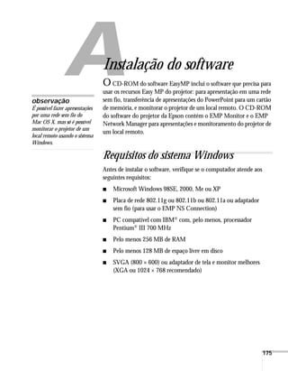175
A
Instalação do software
OCD-ROM do software EasyMP inclui o software que precisa para
usar os recursos Easy MP do projetor: para apresentação em uma rede
sem fio, transferência de apresentações do PowerPoint para um cartão
de memória, e monitorar o projetor de um local remoto. O CD-ROM
do software do projetor da Epson contém o EMP Monitor e o EMP
Network Manager para apresentações e monitoramento do projetor de
um local remoto.
Requisitos do sistema Windows
Antes de instalar o software, verifique se o computador atende aos
seguintes requisitos:
■ Microsoft Windows 98SE, 2000, Me ou XP
■ Placa de rede 802.11g ou 802.11b ou 802.11a ou adaptador
sem fio (para usar o EMP NS Connection)
■ PC compatível com IBM® com, pelo menos, processador
Pentium® III 700 MHz
■ Pelo menos 256 MB de RAM
■ Pelo menos 128 MB de espaço livre em disco
■ SVGA (800 × 600) ou adaptador de tela e monitor melhores
(XGA ou 1024 × 768 recomendado)
observação
É possível fazer apresentações
por uma rede sem fio do
Mac OS X, mas só é possível
monitorar o projetor de um
local remoto usando o sistema
Windows.
 