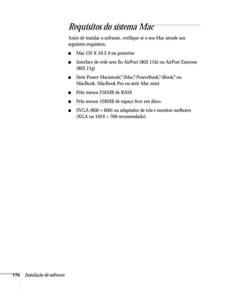 176 Instalação do software
Requisitos do sistema Mac
Antes de instalar o software, verifique se o seu Mac atende aos
seguintes requisitos:
■ Mac OS X 10.2.4 ou posterior
■ Interface de rede sem fio AirPort (802.11b) ou AirPort Extreme
(802.11g)
■ Série Power Macintosh,
,
® iMac,
® PowerBook,
,
® iBook,
,
® ou
MacBook, MacBook Pro ou série Mac mini
■ Pelo menos 256MB de RAM
■ Pelo menos 128MB de espaço livre em disco
■ SVGA (800 × 600) ou adaptador de tela e monitor melhores
(XGA ou 1024 × 768 recomendado)
 