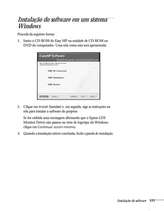Instalação do software 177
Instalação do software em um sistema
Windows
Proceda da seguinte forma:
1. Insira o CD-ROM do Easy MP na unidade de CD-ROM ou
DVD do computador. Uma tela como esta será apresentada:
2. Clique em Install (Instalar) e, em seguida, siga as instruções na
tela para instalar o software do projetor.
Se for exibida uma mensagem afirmando que o Epson GDI
Monitor Driver não passou no teste de logotipo do Windows,
clique em Continuar assim mesmo.
3. Quando a instalação estiver concluída, feche a janela de instalação.
 