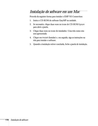 178 Instalação do software
Instalação do software em um Mac
Proceda da seguinte forma para instalar o EMP NS Connection:
1. Insira o CD-ROM do software EasyMP na unidade.
2. Se necessário, clique duas vezes no ícone de CD-ROM Epson
para abrir a janela.
3. Clique duas vezes no ícone do instalador. Uma tela como esta
será apresentada:
4. Clique em Install (Instalar) e, em seguida, siga as instruções na
tela para instalar o software.
5. Quando a instalação estiver concluída, feche a janela de instalação.
 